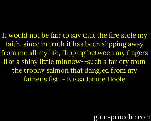 It would not be fair to say that the fire stole my faith, since in truth it has been slipping away from me all my life, flipping between my fingers like a shiny little minnow--such a far cry from the trophy salmon that dangled from my father's fist. - Elissa Janine Hoole