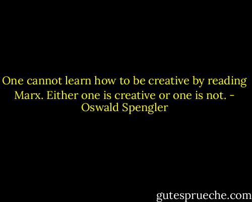 One cannot learn how to be creative by reading Marx. Either one is creative or one is not. - Oswald Spengler
