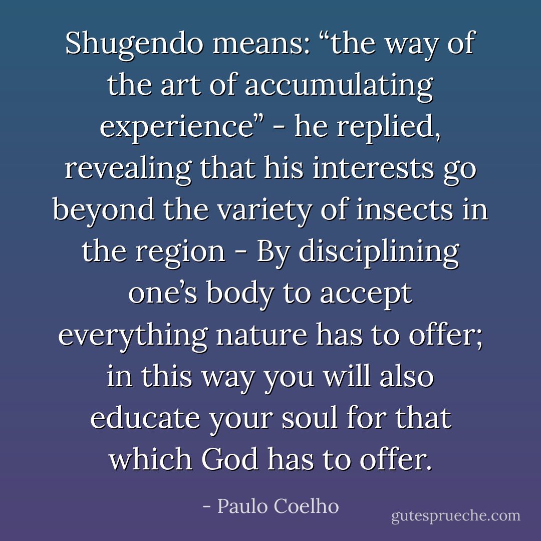 Shugendo means: “the way of the art of accumulating experience” - he replied, revealing that his interests go beyond the variety of insects in the region - By disciplining one’s body to accept everything nature has to offer; in this way you will also educate your soul for that which God has to offer. - Paulo Coelho
