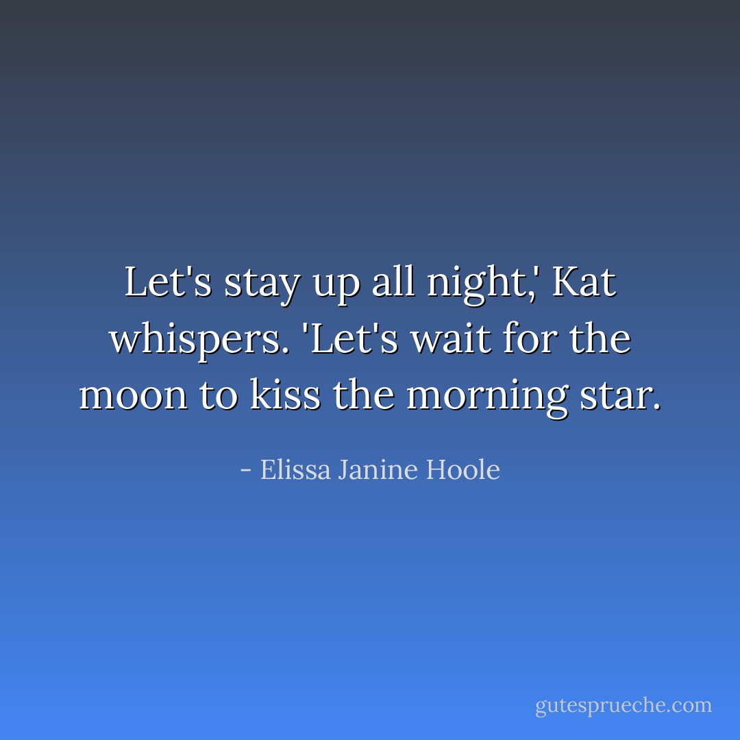 Let's stay up all night,' Kat whispers. 'Let's wait for the moon to kiss the morning star. - Elissa Janine Hoole