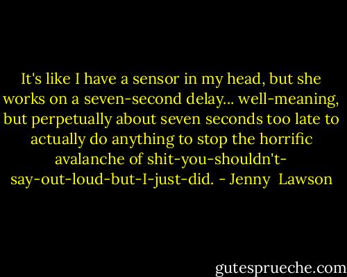 It's like I have a sensor in my head, but she works on a seven-second delay... well-meaning, but perpetually about seven seconds too late to actually do anything to stop the horrific avalanche of shit-you-shouldn't- say-out-loud-but-I-just-did. - Jenny  Lawson