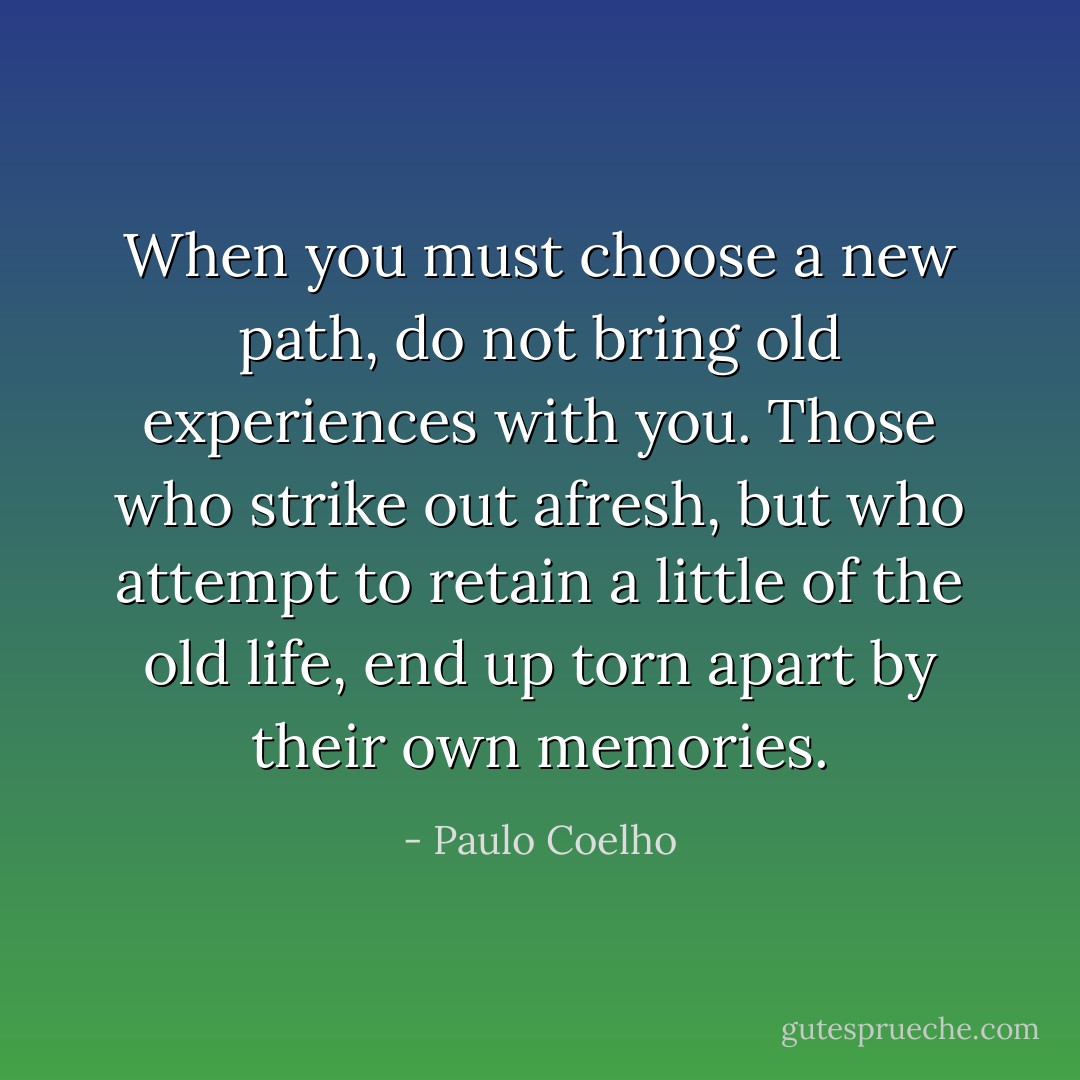 When you must choose a new path, do not bring old experiences with you. Those who strike out afresh, but who attempt to retain a little of the old life, end up torn apart by their own memories. - Paulo Coelho