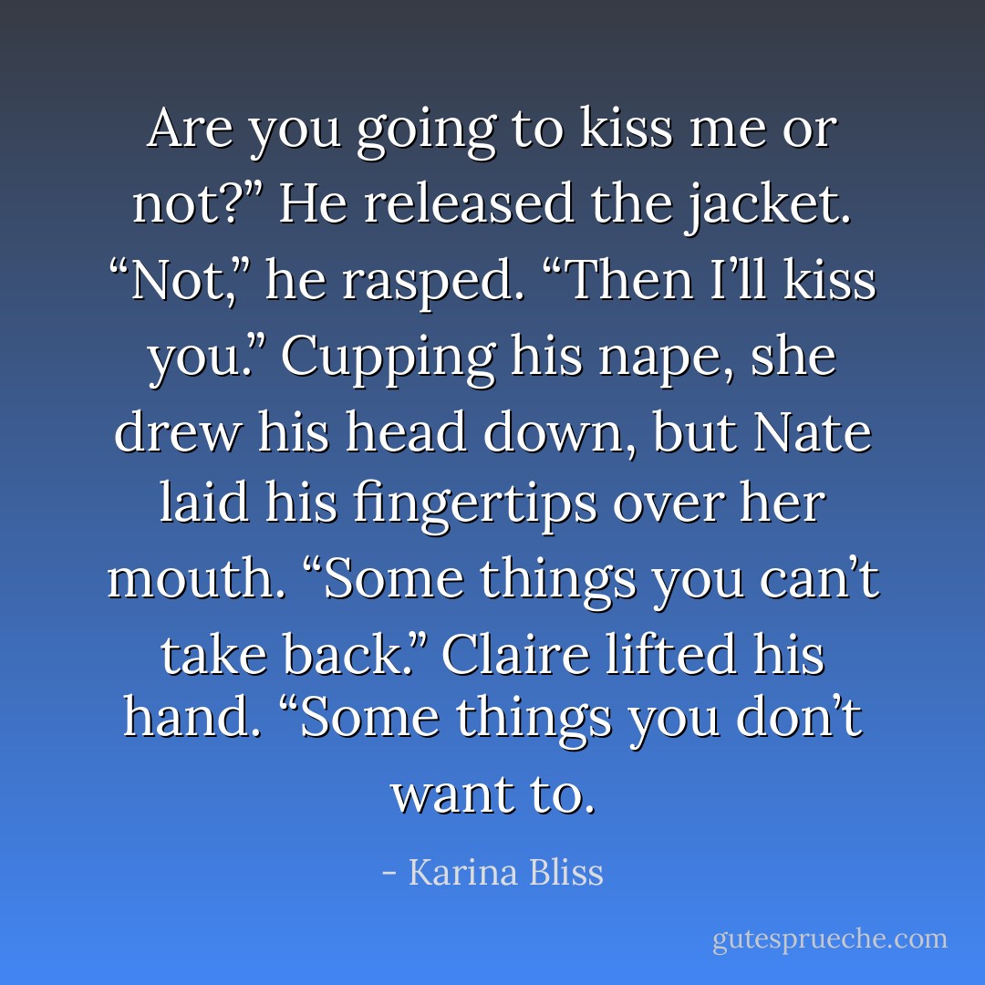 Are you going to kiss me or not?”<br />He released the jacket. “Not,” he rasped.<br />“Then I’ll kiss you.” Cupping his nape, she drew his head down, but<br />Nate laid his fingertips over her mouth.<br />“Some things you can’t take back.”<br />Claire lifted his hand. “Some things you don’t want to. - Karina Bliss