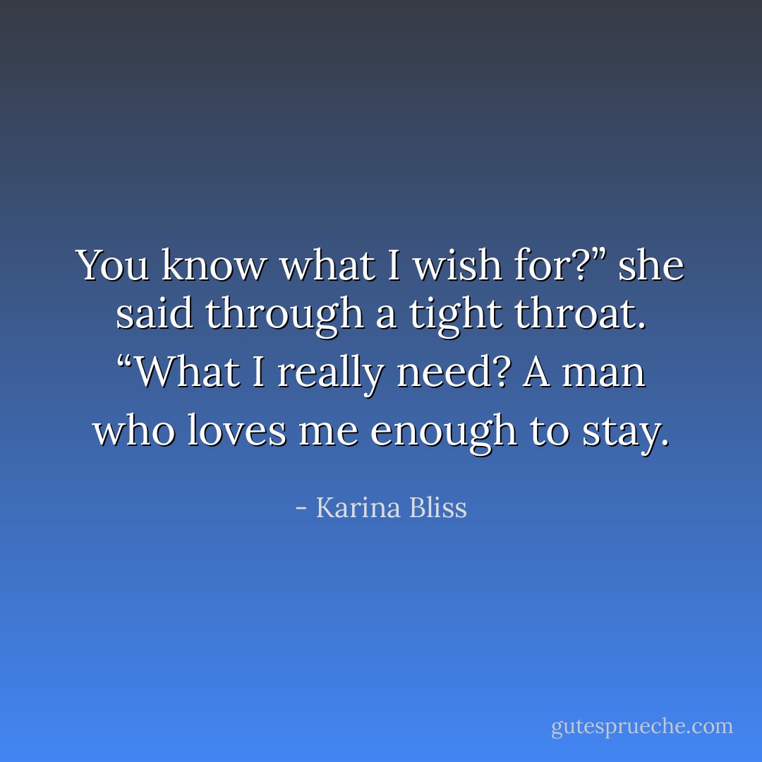 You know what I wish for?” she said through a tight throat. “What I<br />really need? A man who loves me enough to stay. - Karina Bliss