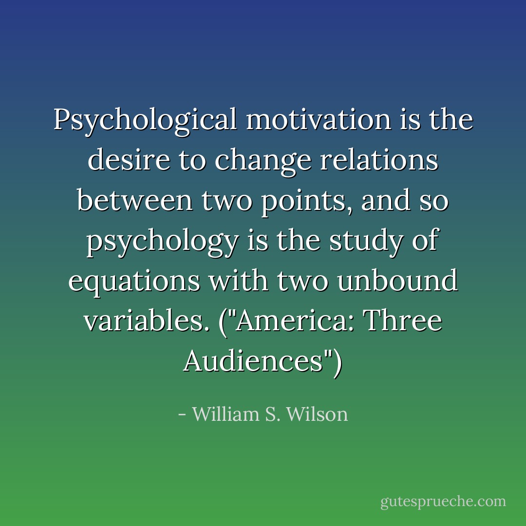 Psychological motivation is the desire to change relations between two points, and so psychology is the study of equations with two unbound variables. ("America: Three Audiences") - William S. Wilson