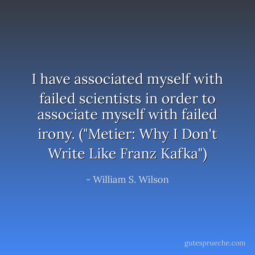 I have associated myself with failed scientists in order to associate myself with failed irony. ("Metier: Why I Don't Write Like Franz Kafka") - William S. Wilson