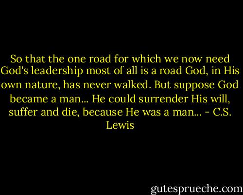 So that the one road for which we now need God's leadership most of all is a road God, in His own nature, has never walked. But suppose God became a man... He could surrender His will, suffer and die, because He was a man... - C.S. Lewis