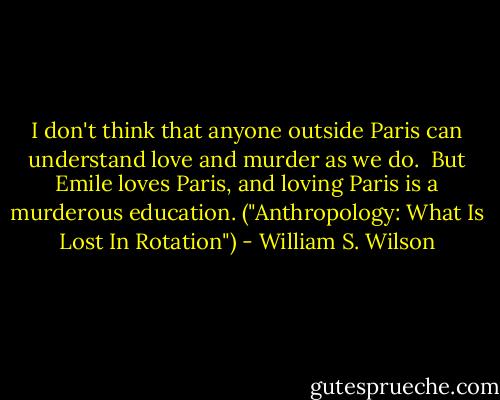 I don't think that anyone outside Paris can understand love and murder as we do.<br /><br />But Emile loves Paris, and loving Paris is a murderous education. ("Anthropology: What Is Lost In Rotation") - William S. Wilson