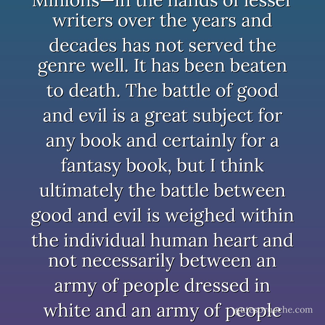 I admire Tolkien greatly. His books had enormous influence on me. And the trope that he sort of established—the idea of the Dark Lord and his Evil Minions—in the hands of lesser writers over the years and decades has not served the genre well. It has been beaten to death. The battle of good and evil is a great subject for any book and certainly for a fantasy book, but I think ultimately the battle between good and evil is weighed within the individual human heart and not necessarily between an army of people dressed in white and an army of people dressed in black. When I look at the world, I see that most real living breathing human beings are grey. - George R.R. Martin