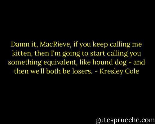 Damn it, MacRieve, if you keep calling me kitten, then I'm going to start calling you something equivalent, like hound dog - and then we'll both be losers. - Kresley Cole