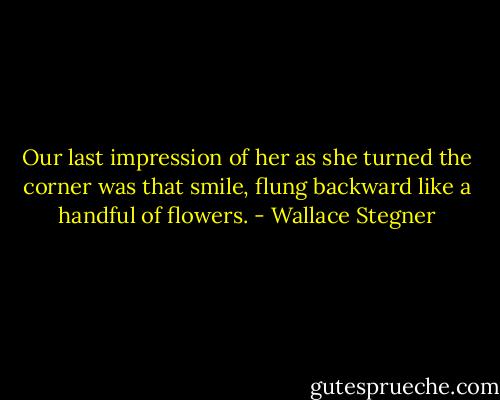 Our last impression of her as she turned the corner was that smile, flung backward like a handful of flowers. - Wallace Stegner