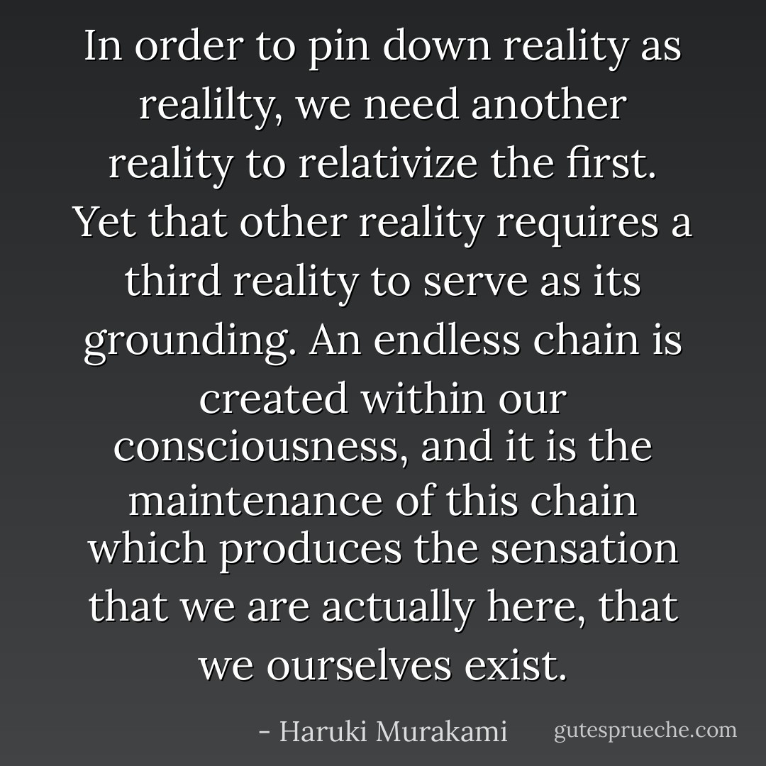 In order to pin down reality as realilty, we need another reality to relativize the first. Yet that other reality requires a third reality to serve as its grounding. An endless chain is created within our consciousness, and it is the maintenance of this chain which produces the sensation that we are actually here, that we ourselves exist. - Haruki Murakami