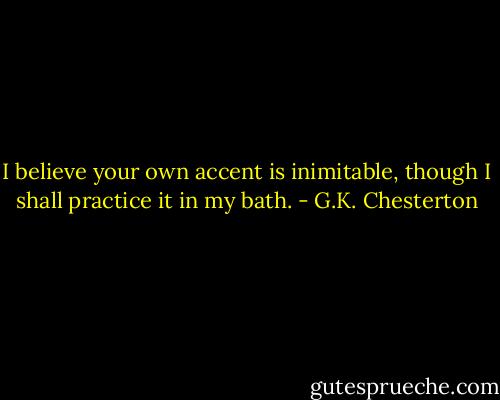 I believe your own accent is inimitable, though I shall practice it in my bath. - G.K. Chesterton