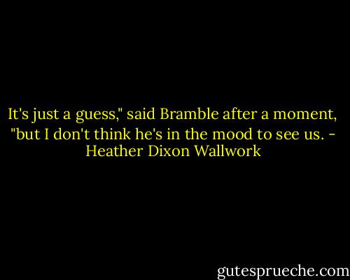 It's just a guess," said Bramble after a moment, "but I don't think he's in the mood to see us. - Heather Dixon Wallwork