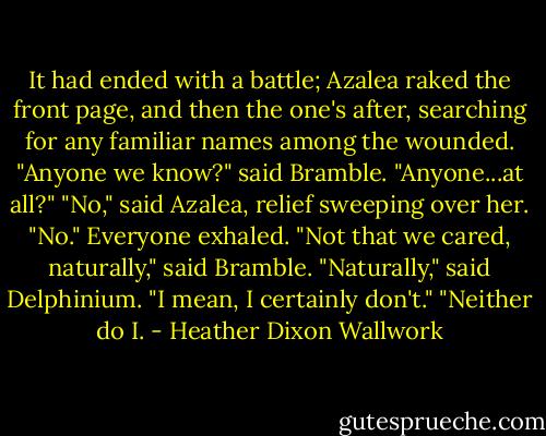 It had ended with a battle; Azalea raked the front page, and then the one's after, searching for any familiar names among the wounded.<br />"Anyone we know?" said Bramble. "Anyone...at all?"<br />"No," said Azalea, relief sweeping over her. "No."<br />Everyone exhaled.<br />"Not that we cared, naturally," said Bramble.<br />"Naturally," said Delphinium.<br />"I mean, I certainly don't."<br />"Neither do I. - Heather Dixon Wallwork