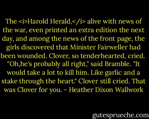 The <i>Harold Herald,</i> alive with news of the war, even printed an extra edition the next day, and among the news of the front page, the girls discovered that Minister Fairweller had been wounded. Clover, so tenderhearted, cried. <br />"Oh,he's probably all right," said Bramble. "It would take a lot to kill him. Like garlic and a stake through the heart."<br />Clover still cried. That was Clover for you. - Heather Dixon Wallwork