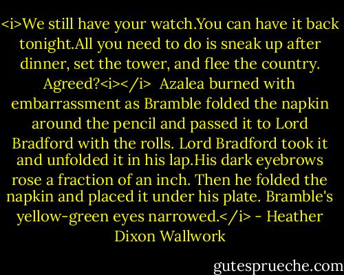 <i>We still have your watch.You can have it back tonight.All you need to do is sneak up after dinner, set the tower, and flee the country. Agreed?<i></i><br /><br />Azalea burned with embarrassment as Bramble folded the napkin around the pencil and passed it to Lord Bradford with the rolls. Lord Bradford took it and unfolded it in his lap.His dark eyebrows rose a fraction of an inch. Then he folded the napkin and placed it under his plate. Bramble's yellow-green eyes narrowed.</i> - Heather Dixon Wallwork