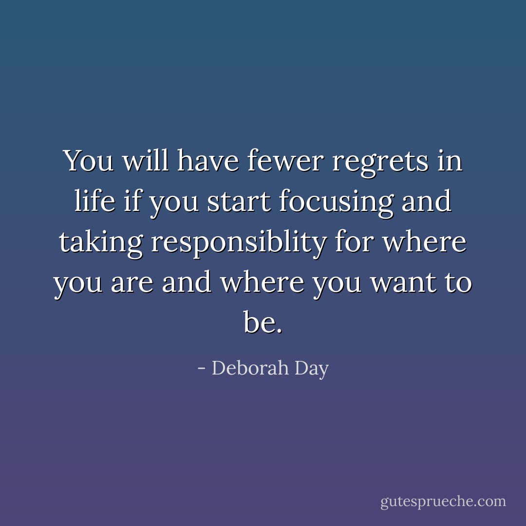 You will have fewer regrets in life if you start focusing and taking responsiblity for where you are and where you want to be. - Deborah Day