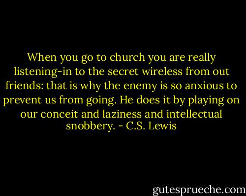 When you go to church you are really listening-in to the secret wireless from out friends: that is why the enemy is so anxious to prevent us from going. He does it by playing on our conceit and laziness and intellectual snobbery. - C.S. Lewis