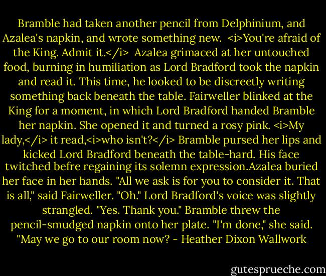 Bramble had taken another pencil from Delphinium, and Azalea's napkin, and wrote something new.<br /><br /><i>You're afraid of the King. Admit it.</i><br /><br />Azalea grimaced at her untouched food, burning in humiliation as Lord Bradford took the napkin and read it. This time, he looked to be discreetly writing something back beneath the table.<br />Fairweller blinked at the King for a moment, in which Lord Bradford handed Bramble her napkin. She opened it and turned a rosy pink.<br /><i>My lady,</i> it read,<i>who isn't?</i><br />Bramble pursed her lips and kicked Lord Bradford beneath the table-hard. His face twitched befre regaining its solemn expression.Azalea buried her face in her hands.<br />"All we ask is for you to consider it. That is all," said Fairweller.<br />"Oh." Lord Bradford's voice was slightly strangled. "Yes. Thank you."<br />Bramble threw the pencil-smudged napkin onto her plate. "I'm done," she said. "May we go to our room now? - Heather Dixon Wallwork