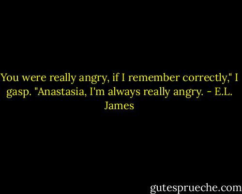 You were really angry, if I remember correctly," I gasp.<br />"Anastasia, I'm always really angry. - E.L. James