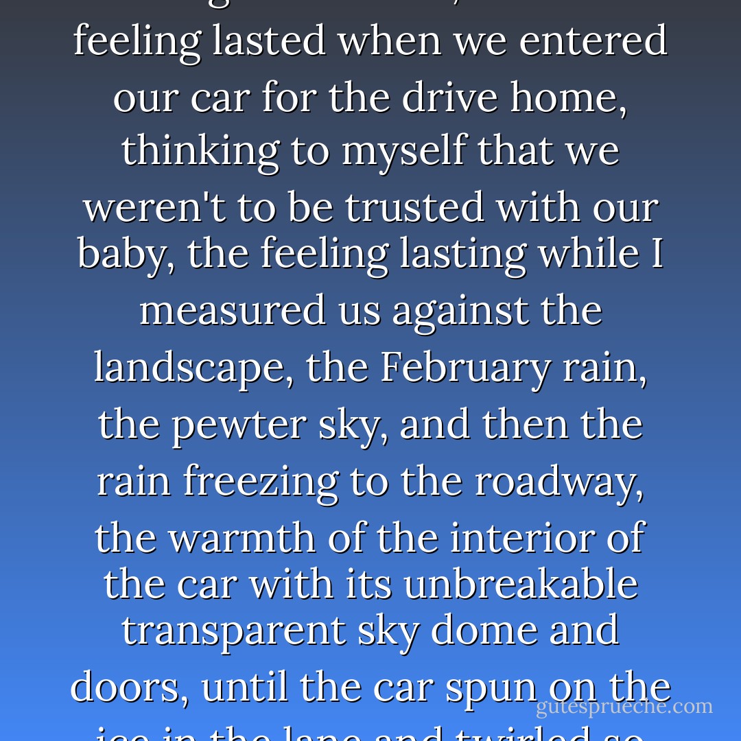 For that half-hour in the hospital delivery room I was intimate with immensity, for that half-minute before birth I held her hands and for that duration we three were undivided, I felt the blood of her pulse as we gripped hands, felt her blood beat in the rhythm that reached into the baby as she slipped into the doctor's hands, and for a few days we touched that immensity, we saw through her eyes to an immense intimacy, saw through to where she had come from, I felt important being next to her, and the feeling lasted when we entered our car for the drive home, thinking to myself that we weren't to be trusted with our baby, the feeling lasting while I measured us against the landscape, the February rain, the pewter sky, and then the rain freezing to the roadway, the warmth of the interior of the car with its unbreakable transparent sky dome and doors, until the car spun on the ice in the lane and twirled so that I could take an hour to describe how I threw up my hands in anguish as the baby slipped from her arms and whipped into the face of her mother reflected in the glass door, and she caught the baby back into her arms as the car glided to a stop in its usual place at the end of the drive, and nothing but silence and a few drops of blood at a nostril suggested that we would now be intimate with the immensities of death ("Interim") - William S. Wilson