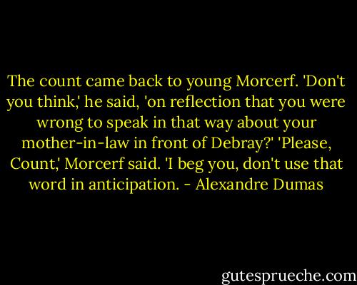 The count came back to young Morcerf.<br />'Don't you think,' he said, 'on reflection that you were wrong to speak in that way about your mother-in-law in front of Debray?'<br />'Please, Count,' Morcerf said. 'I beg you, don't use that word in anticipation. - Alexandre Dumas