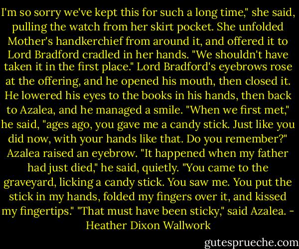 I'm so sorry we've kept this for such a long time," she said, pulling the watch from her skirt pocket. She unfolded Mother's handkerchief from around it, and offered it to Lord Bradford cradled in her hands. "We shouldn't have taken it in the first place."<br />Lord Bradford's eyebrows rose at the offering, and he opened his mouth, then closed it. He lowered his eyes to the books in his hands, then back to Azalea, and he managed a smile.<br />"When we first met," he said, "ages ago, you gave me a candy stick. Just like you did now, with your hands like that. Do you remember?"<br />Azalea raised an eyebrow.<br />"It happened when my father had just died," he said, quietly. "You came to the graveyard, licking a candy stick. You saw me. You put the stick in my hands, folded my fingers over it, and kissed my fingertips."<br />"That must have been sticky," said Azalea. - Heather Dixon Wallwork