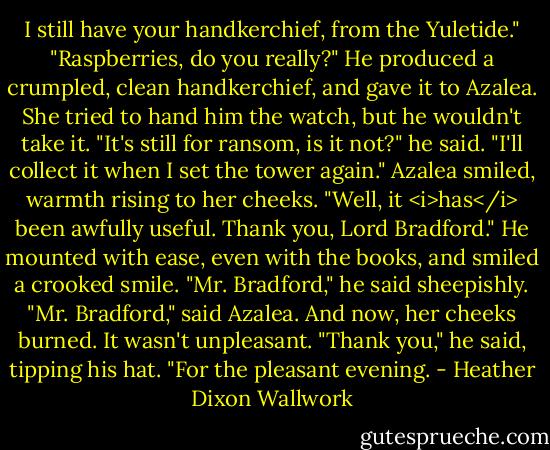 I still have your handkerchief, from the Yuletide."<br />"Raspberries, do you really?"<br />He produced a crumpled, clean handkerchief, and gave it to Azalea. She tried to hand him the watch, but he wouldn't take it.<br />"It's still for ransom, is it not?" he said. "I'll collect it when I set the tower again."<br />Azalea smiled, warmth rising to her cheeks. "Well, it <i>has</i> been awfully useful. Thank you, Lord Bradford."<br />He mounted with ease, even with the books, and smiled a crooked smile.<br />"Mr. Bradford," he said sheepishly.<br />"Mr. Bradford," said Azalea. And now, her cheeks burned. It wasn't unpleasant.<br />"Thank you," he said, tipping his hat. "For the pleasant evening. - Heather Dixon Wallwork