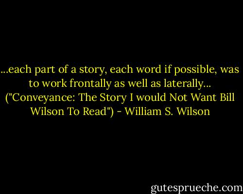 ...each part of a story, each word if possible, was to work frontally as well as laterally... ("Conveyance: The Story I would Not Want Bill Wilson To Read") - William S. Wilson