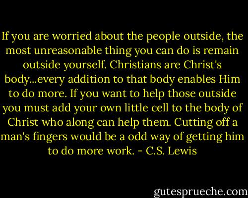 If you are worried about the people outside, the most unreasonable thing you can do is remain outside yourself. Christians are Christ's body...every addition to that body enables Him to do more. If you want to help those outside you must add your own little cell to the body of Christ who along can help them. Cutting off a man's fingers would be a odd way of getting him to do more work. - C.S. Lewis