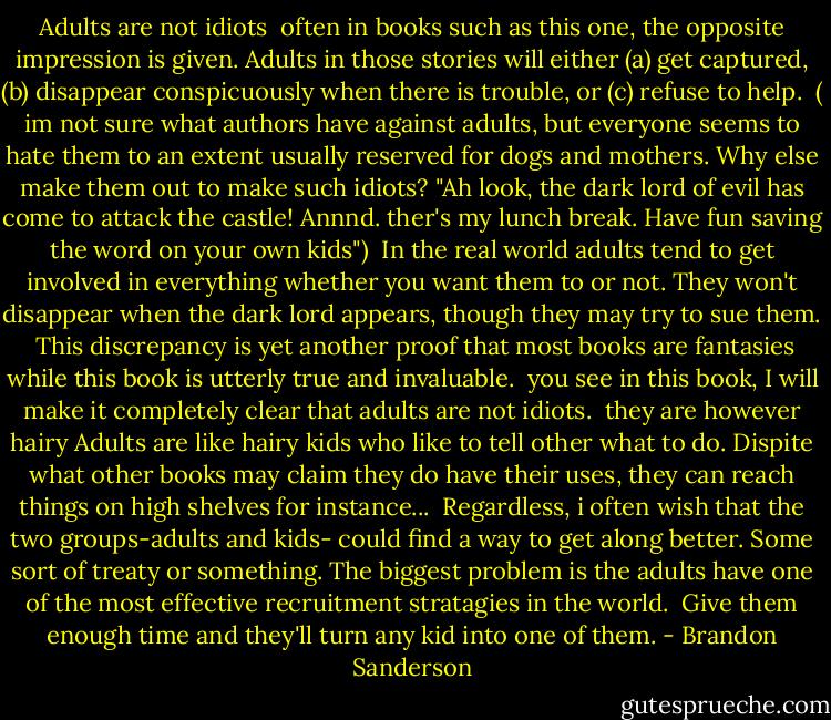 Adults are not idiots<br /><br />often in books such as this one, the opposite impression is given. Adults in those stories will either (a) get captured, (b) disappear conspicuously when there is trouble, or (c) refuse to help.<br /> ( im not sure what authors have against adults, but everyone seems to hate them to an extent usually reserved for dogs and mothers. Why else make them out to make such idiots? "Ah look, the dark lord of evil has come to attack the castle! Annnd. ther's my lunch break. Have fun saving the word on your own kids")<br /> In the real world adults tend to get involved in everything whether you want them to or not. They won't disappear when the dark lord appears, though they may try to sue them.<br /> This discrepancy is yet another proof that most books are fantasies while this book is utterly true and invaluable.<br /> you see in this book, I will make it completely clear that adults are not idiots.<br /> they are however hairy<br />Adults are like hairy kids who like to tell other what to do. Dispite what other books may claim they do have their uses, they can reach things on high shelves for instance...<br /> Regardless, i often wish that the two groups-adults and kids- could find a way to get along better. Some sort of treaty or something. The biggest problem is the adults have one of the most effective recruitment stratagies in the world.<br /> Give them enough time and they'll turn any kid into one of them. - Brandon Sanderson