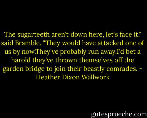 The sugarteeth aren't down here, let's face it," said Bramble. "They would have attacked one of us by now.They've probably run away.I'd bet a harold they've thrown themselves off the garden bridge to join their beastly comrades. - Heather Dixon Wallwork