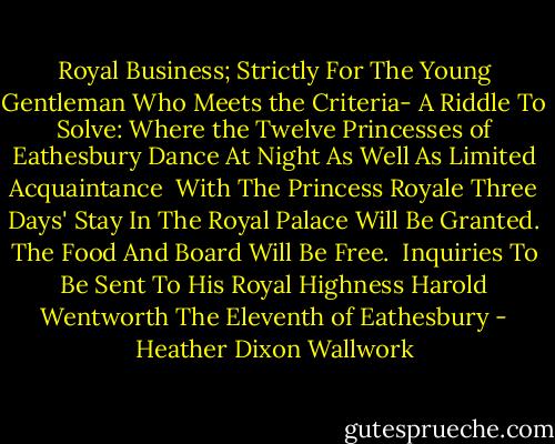 Royal Business; Strictly<br />For The Young Gentleman Who Meets the Criteria-<br />A Riddle To Solve:<br />Where the Twelve Princesses of Eathesbury Dance At Night<br />As Well As Limited Acquaintance <br />With The Princess Royale<br />Three Days' Stay In The Royal Palace<br />Will Be Granted.<br />The Food And Board Will Be Free.<br /><br />Inquiries To Be Sent To His Royal Highness<br />Harold Wentworth The Eleventh of Eathesbury - Heather Dixon Wallwork