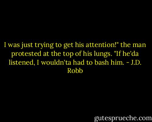 I was just trying to get his attention!" the man protested at the top of his lungs. "If he'da listened, I wouldn'ta had to bash him. - J.D. Robb