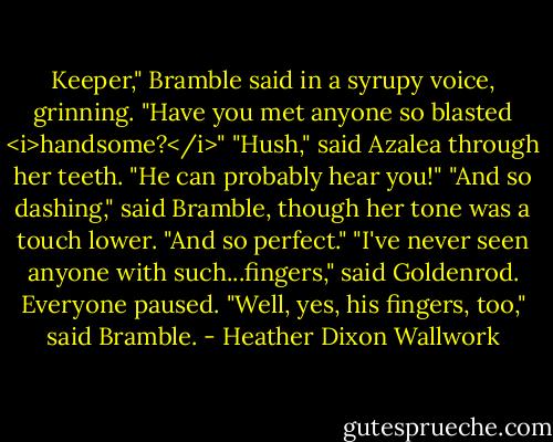 Keeper," Bramble said in a syrupy voice, grinning. "Have you met anyone so blasted <i>handsome?</i>"<br />"Hush," said Azalea through her teeth. "He can probably hear you!"<br />"And so dashing," said Bramble, though her tone was a touch lower.<br />"And so perfect."<br />"I've never seen anyone with such...fingers," said Goldenrod.<br />Everyone paused.<br />"Well, yes, his fingers, too," said Bramble. - Heather Dixon Wallwork