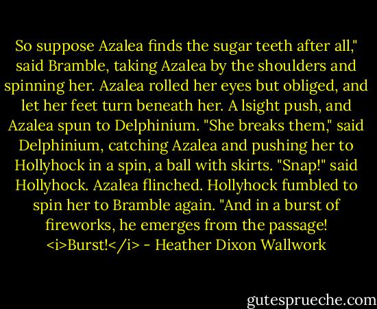 So suppose Azalea finds the sugar teeth after all," said Bramble, taking Azalea by the shoulders and spinning her. Azalea rolled her eyes but obliged, and let her feet turn beneath her. A lsight push, and Azalea spun to Delphinium.<br />"She breaks them," said Delphinium, catching Azalea and pushing her to Hollyhock in a spin, a ball with skirts.<br />"Snap!" said Hollyhock.<br />Azalea flinched. Hollyhock fumbled to spin her to Bramble again.<br />"And in a burst of fireworks, he emerges from the passage! <i>Burst!</i> - Heather Dixon Wallwork