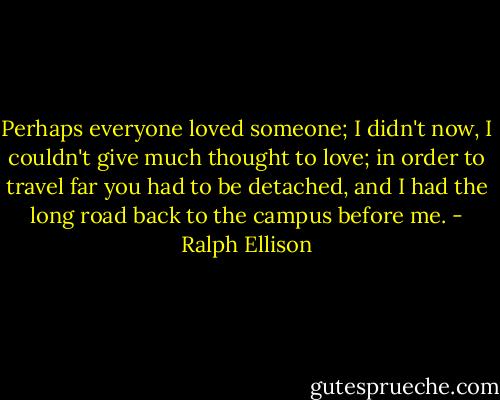 Perhaps everyone loved someone; I didn't now, I couldn't give much thought to love; in order to travel far you had to be detached, and I had the long road back to the campus before me. - Ralph Ellison