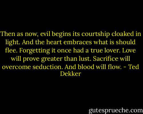 Then as now, evil begins its courtship cloaked in light. And the heart embraces what is should flee. Forgetting it once had a true lover. Love will prove greater than lust. Sacrifice will overcome seduction. And blood will flow. - Ted Dekker