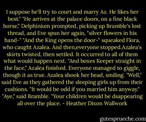 I suppose he'll try to court and marry Az. He likes her best."<br />"He arrives at the palace doors, on a fine black horse," Delphinium prompted, picking up Bramble's lost thread, and Eve spun her again, "silver flowers in his hand-"<br />"And the King opens the door-" squeaked Flora, who caught Azalea.<br />And then,everyone stopped.Azalea's skirts twisted, then settled. It occurred to all of them what would happen next.<br />"And boxes Keeper straight in the face," Azalea finished.<br />Everyone managed to giggle, though it as true. Azalea shook her head, smiling.<br />"Well," said Eve as they gathered the sleeping girls up from their cushions. "It would be odd if you married him anyway."<br />"Aye," said Bramble. "Your children would be dsappearing all over the place. - Heather Dixon Wallwork