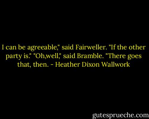 I can be agreeable," said Fairweller. "If the other party is."<br />"Oh,well," said Bramble. "There goes that, then. - Heather Dixon Wallwork