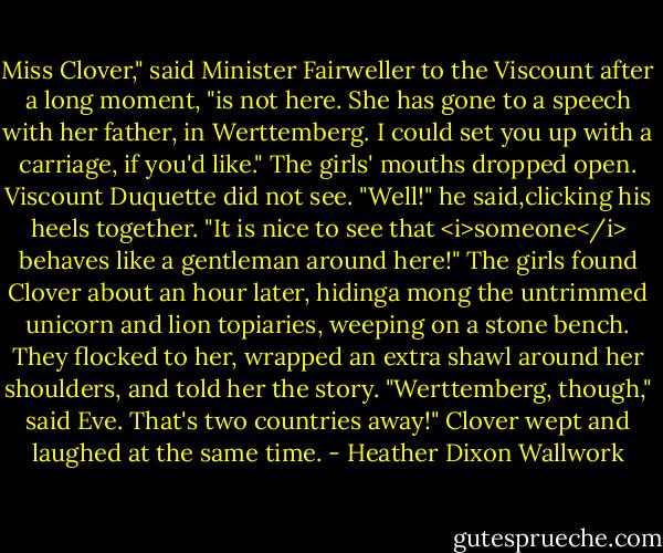Miss Clover," said Minister Fairweller to the Viscount after a long moment, "is not here. She has gone to a speech with her father, in Werttemberg. I could set you up with a carriage, if you'd like."<br />The girls' mouths dropped open. Viscount Duquette did not see.<br />"Well!" he said,clicking his heels together. "It is nice to see that <i>someone</i> behaves like a gentleman around here!"<br />The girls found Clover about an hour later, hidinga mong the untrimmed unicorn and lion topiaries, weeping on a stone bench. They flocked to her, wrapped an extra shawl around her shoulders, and told her the story.<br />"Werttemberg, though," said Eve. That's two countries away!"<br />Clover wept and laughed at the same time. - Heather Dixon Wallwork