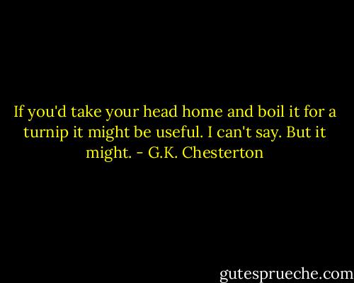 If you'd take your head home and boil it for a turnip it might be useful. I can't say. But it might. - G.K. Chesterton