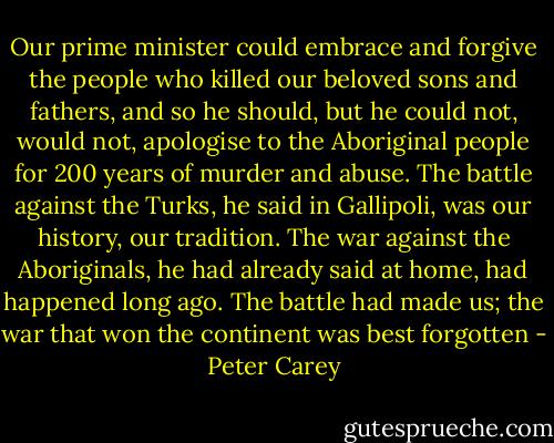 Our prime minister could embrace and forgive the people who killed our beloved sons and fathers, and so he should, but he could not, would not, apologise to the Aboriginal people for 200 years of murder and abuse. The battle against the Turks, he said in Gallipoli, was our history, our tradition. The war against the Aboriginals, he had already said at home, had happened long ago. The battle had made us; the war that won the continent was best forgotten - Peter Carey