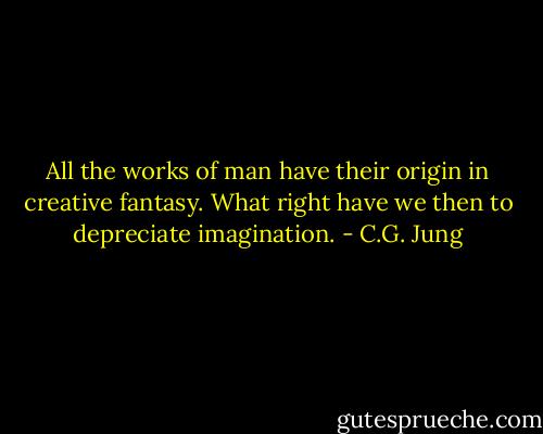 All the works of man have their origin in creative fantasy. What right have we then to depreciate imagination. - C.G. Jung