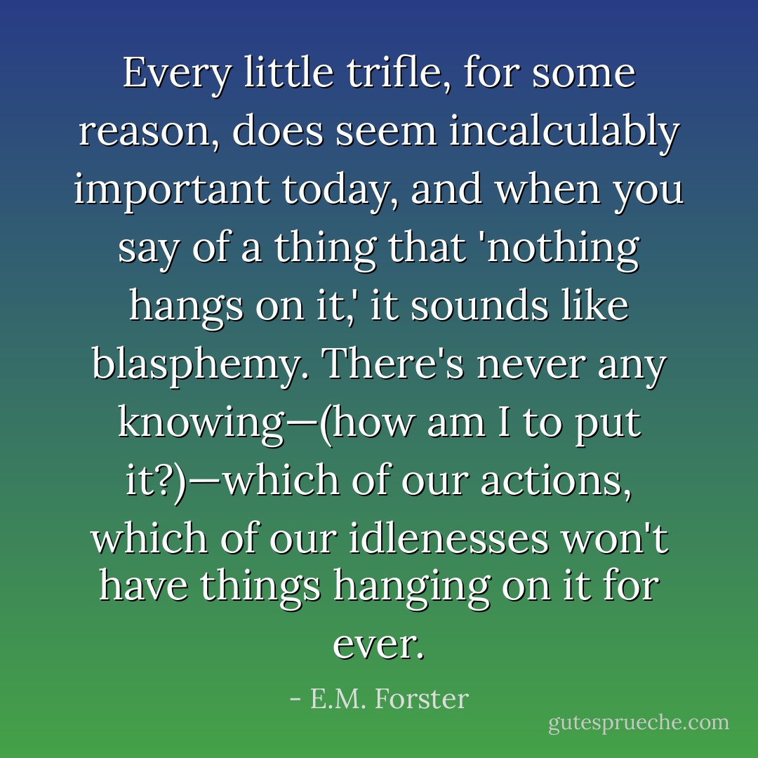 Every little trifle, for some reason, does seem incalculably important today, and when you say of a thing that 'nothing hangs on it,' it sounds like blasphemy. There's never any knowing—(how am I to put it?)—which of our actions, which of our idlenesses won't have things hanging on it for ever. - E.M. Forster