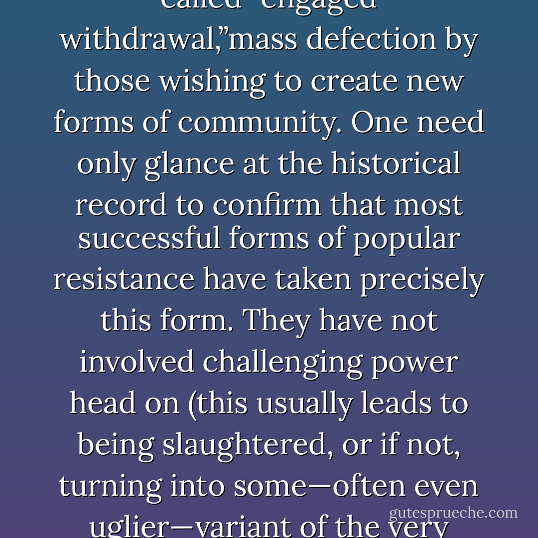 The theory of exodus proposes that the most effective way of opposing capitalism and the liberal state is not through direct confrontation but by means of what Paolo Virno has called “engaged withdrawal,”mass defection by those wishing to create new forms of community. One need only glance at the historical record to confirm that most successful forms of popular resistance have taken precisely this form. They have not involved challenging power head on (this usually leads to being slaughtered, or if not, turning into some—often even uglier—variant of the<br />very thing one first challenged) but from one or another strategy of slipping away from its grasp, from flight, desertion, the founding of new communities. - David Graeber