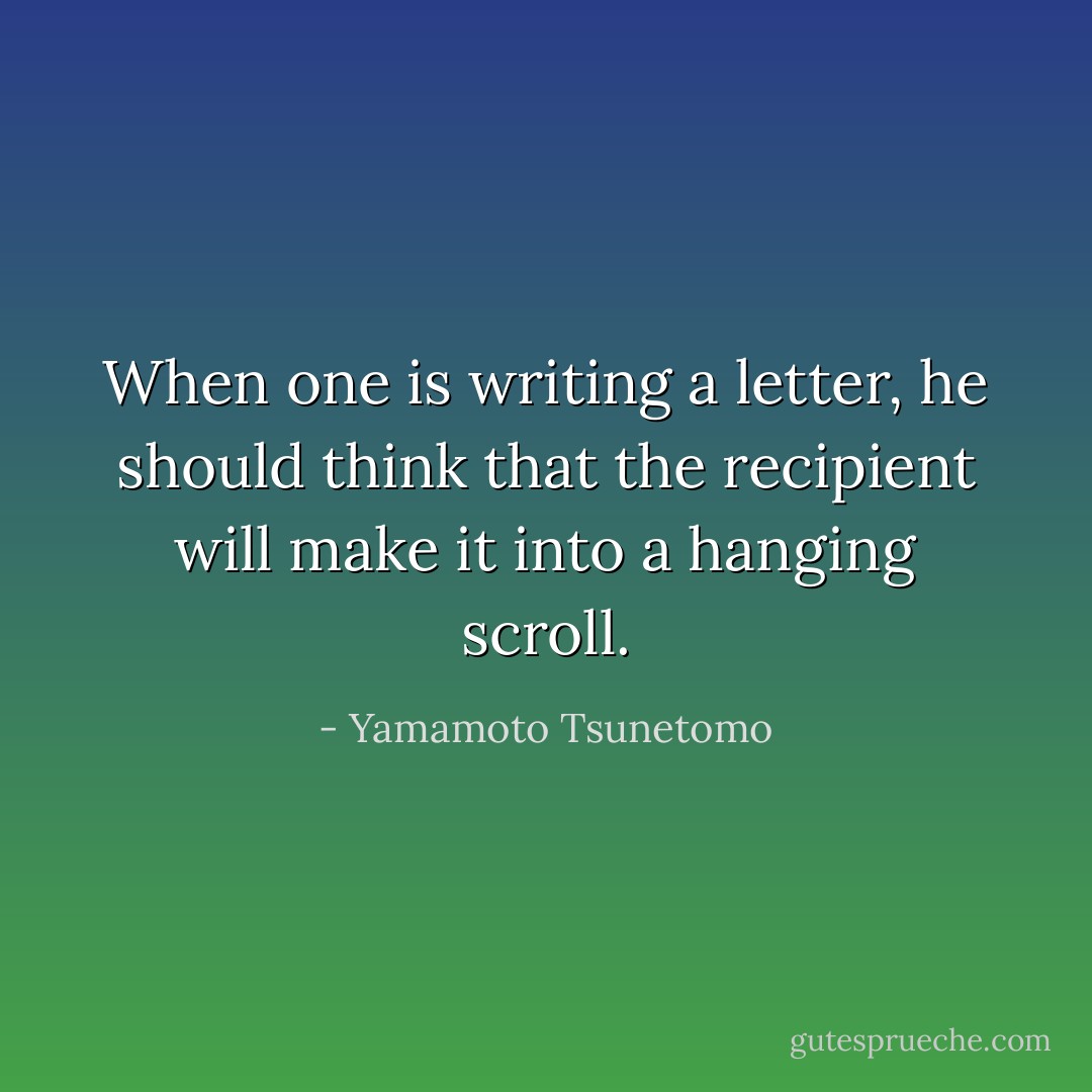 When one is writing a letter, he should think that the recipient will make it into a hanging scroll. - Yamamoto Tsunetomo