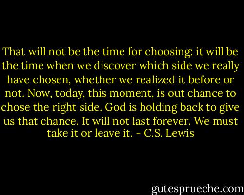 That will not be the time for choosing: it will be the time when we discover which side we really have chosen, whether we realized it before or not. Now, today, this moment, is out chance to chose the right side. God is holding back to give us that chance. It will not last forever. We must take it or leave it. - C.S. Lewis