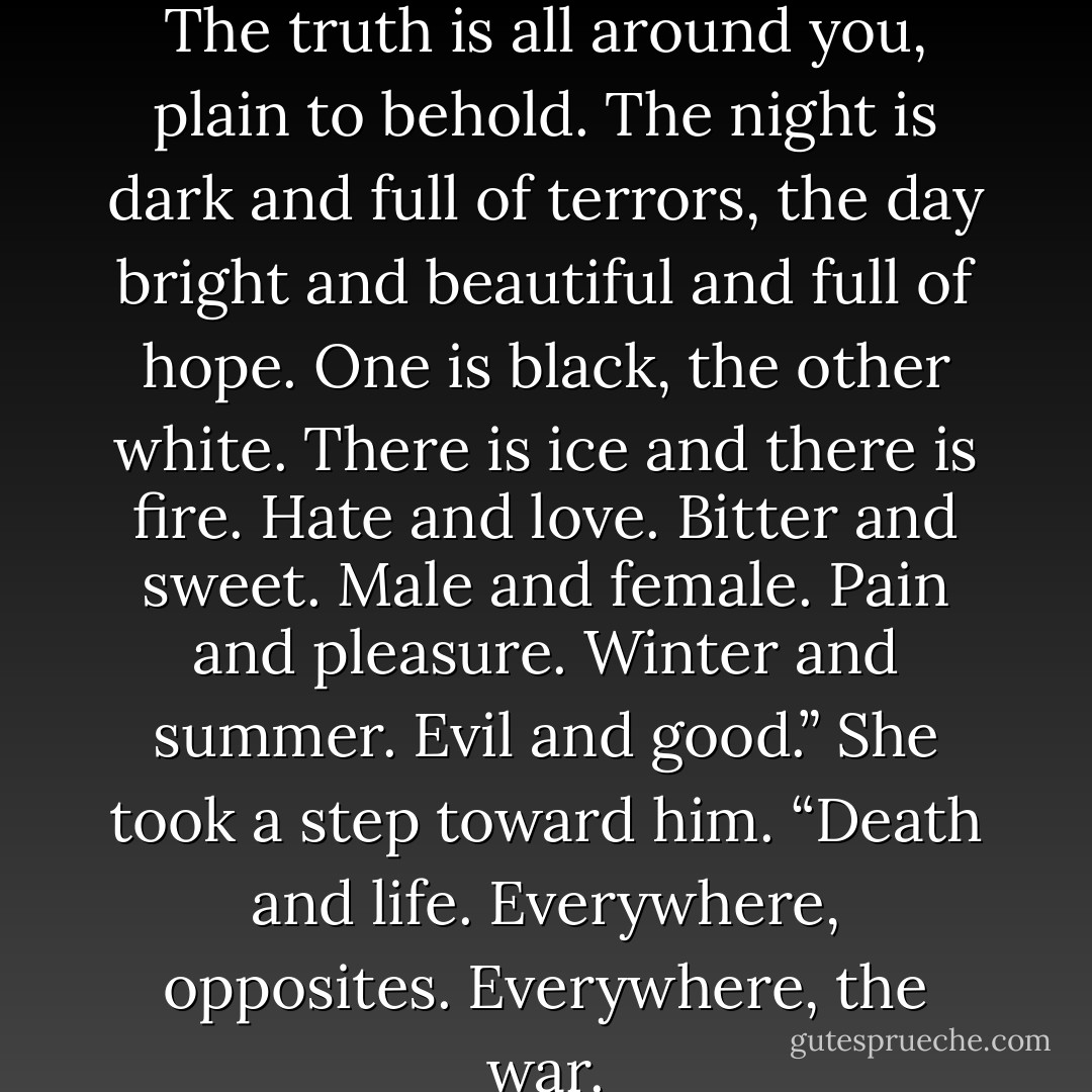 The way the world is made. The truth is all around you, plain to behold. The night is dark and full of terrors, the day bright and beautiful and full of hope. One is black, the other white. There is ice and there is fire. Hate and love. Bitter and sweet. Male and female. Pain and pleasure. Winter and summer. Evil and good.” She took a step toward him. “Death and life. Everywhere, opposites. Everywhere, the war. - George R.R. Martin